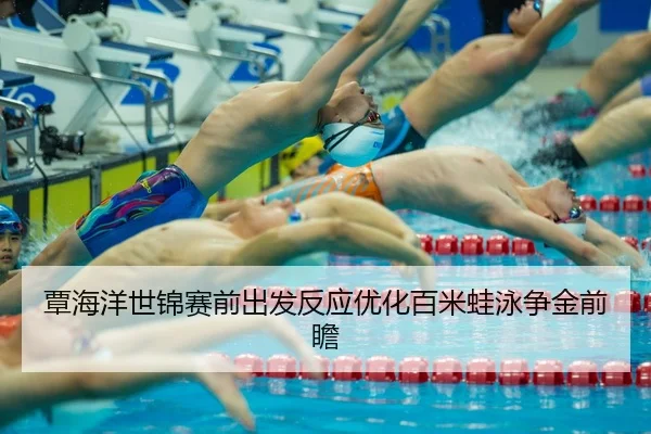 覃海洋世锦赛前出发反应优化百米蛙泳争金前瞻